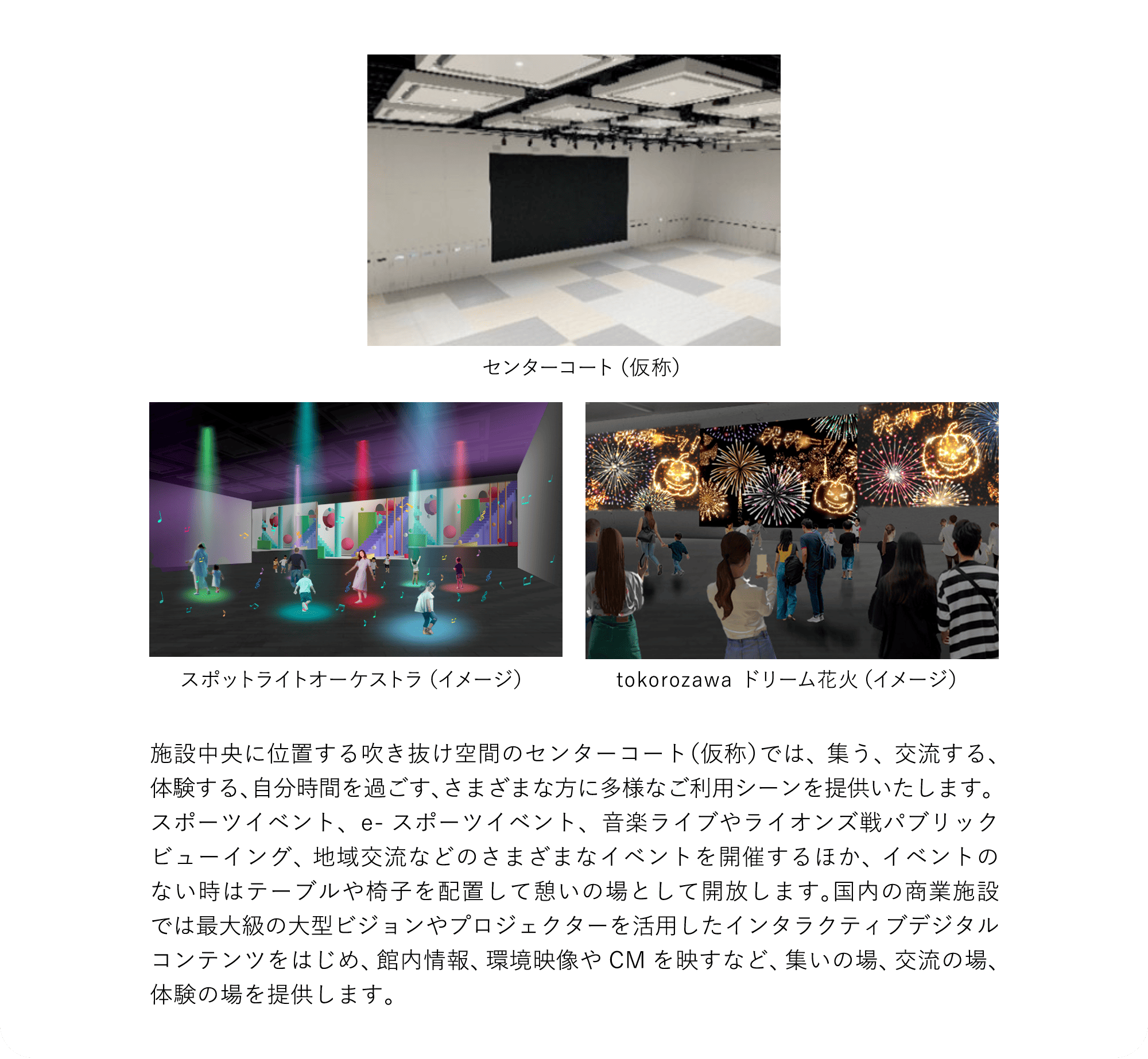 施設中央に位置する吹き抜け空間のセンターコート（仮称）では、集う、交流する、体験する、自分時間を過ごす、さまざまな方に多様なご利用シーンを提供いたします。スポーツイベント、e-スポーツイベント、音楽ライブやライオンズ戦パブリックビューイング、地域交流などのさまざまなイベントを開催するほか、イベントのない時はテーブルや椅子を配置して憩いの場として開放します。国内の商業施設では最大級の大型ビジョンやプロジェクターを活用したインタラクティブデジタルコンテンツをはじめ、館内情報、環境映像やCMを映すなど、集いの場、交流の場、体験の場を提供します。