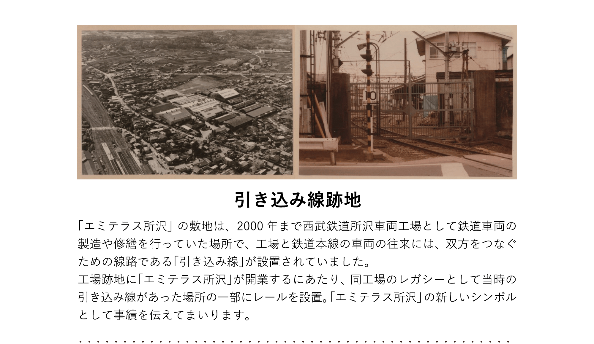 引き込み線跡地 「エミテラス所沢」の敷地は、2000年まで西武鉄道所沢車両工場として鉄道車両の製造や修繕を行っていた場所で、工場と鉄道本線の車両の往来には、双方をつなぐための線路である「引き込み線」が設置されていました。工場跡地に「エミテラス所沢」が開業するにあたり、同⼯場のレガシーとして当時の引き込み線があった場所の一部にレールを設置。「エミテラス所沢」の新しいシンボルとして事績を伝えてまいります。