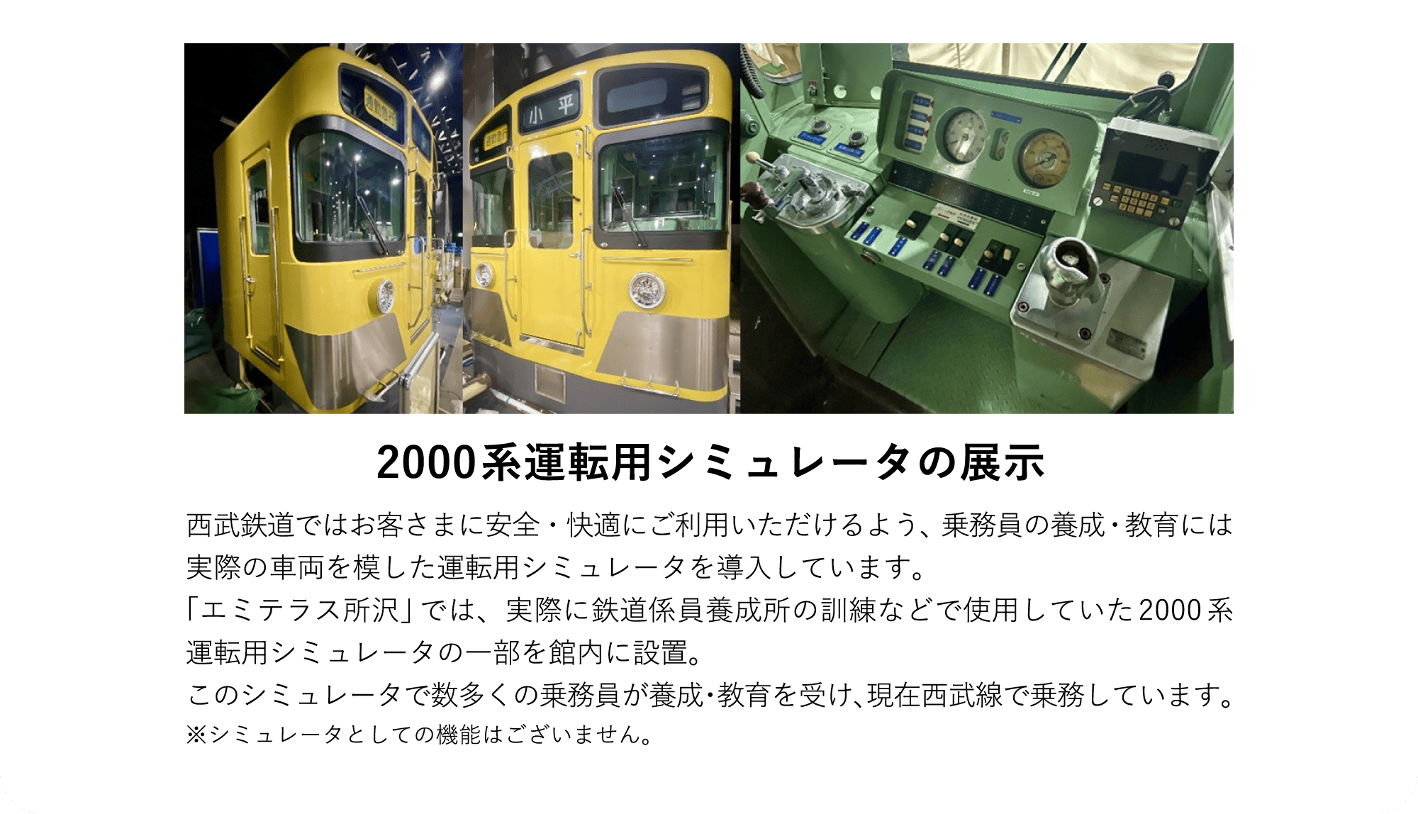 2000系運転用シミュレータの展示 西武鉄道ではお客さまに安全・快適にご利用いただけるよう、乗務員の養成・教育には実際の車両を模した運転用シミュレータを導入しています。「エミテラス所沢」では、実際に鉄道係員養成所の訓練などで使用していた2000系運転用シミュレータの一部を館内に設置。このシミュレータで数多くの乗務員が養成・教育を受け、現在西武線で乗務しています。※シミュレータとしての機能はございません。