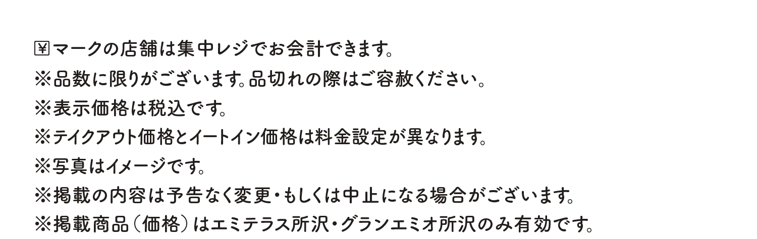 ￥マークの店舗は集中レジでお会計できます。※品数に限りがございます。品切れの際はご容赦ください。※表示価格は税込です。※テイクアウト価格とイートイン価格は料金設定が異なります。※写真はイメージです。※掲載の内容は予告なく変更・もしくは中止になる場合がございます。※掲載商品（価格）はエミテラス所沢・グランエミオ所沢のみ有効です。