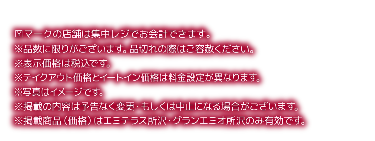 ￥マークの店舗は集中レジでお会計できます。※品数に限りがございます。品切れの際はご容赦ください。※表示価格は税込です。※テイクアウト価格とイートイン価格は料金設定が異なります。※写真はイメージです。※掲載の内容は予告なく変更・もしくは中止になる場合がございます。※掲載商品（価格）はエミテラス所沢・グランエミオ所沢のみ有効です。