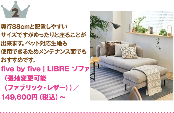 ランキング: 2位: five by five | LIBRE ソファ（張地変更可能（ファブリック・レザー））
商品紹介: 奥行88cmと配置しやすいサイズですがゆったりと座ることが出来ます。ペット対応生地も使用できるためメンテナンス面でもおすすめです。
価格: 149,600円（税込）～