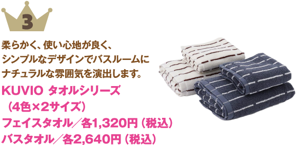 ランキング: 3位: KUVIO タオルシリーズ（4色×2サイズ）
商品紹介: 柔らかく、使い心地が良く、シンプルなデザインでバスルームにナチュラルな雰囲気を演出します。
価格:フェイスタオル／各1,320円（税込）バスタオル／各2,640円（税込）