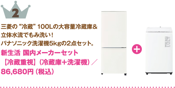 2位：新生活 国内メーカーセット【冷蔵重視】（冷蔵庫＋洗濯機）
商品紹介: 三菱の“冷蔵” 100Lの大容量冷蔵庫＆立体水流でもみ洗い！パナソニック洗濯機5kgの2点セット。
価格: 86,680円（税込）