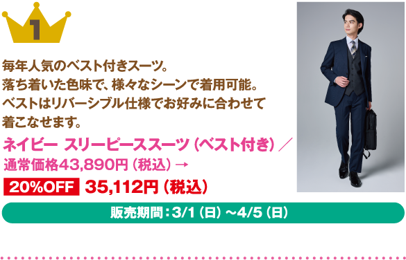 1位：ネイビー スリーピーススーツ（ベスト付き）
商品説明: 毎年人気のベスト付きスーツ。落ち着いた色味で、様々なシーンで着用可能。ベストはリバーシブル仕様でお好みに合わせて着こなせます。
価格: 通常価格43,890円（税込）→ 20%OFF 35,112円（税込）
販売期間: 3/1（日）～4/5（日）