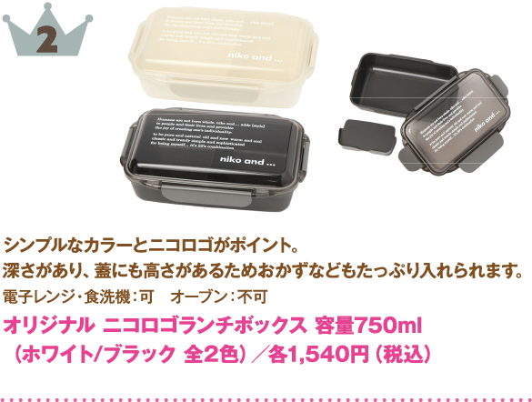 2位：オリジナル ニコロゴランチボックス
商品説明: シンプルなカラーと「niko and ...」のロゴがポイント。深さがあり、蓋にも高さがあるためおかずなどもたっぷり入れられます。
仕様: 電子レンジ・食洗機：可 ／ オーブン：不可
カラー: ホワイト、ブラック（全2色）
価格: 各1,540円（税込）
容量: 750ml