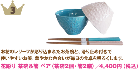 3位：花彫り 茶碗＆箸 ペア（茶碗2個・箸2膳）
商品説明:お花のレリーフが彫り込まれたお茶碗と、滑り止め付きで使いやすいお箸。華やかな色合いが毎日の食卓を明るくします。
価格:4,400円（税込）