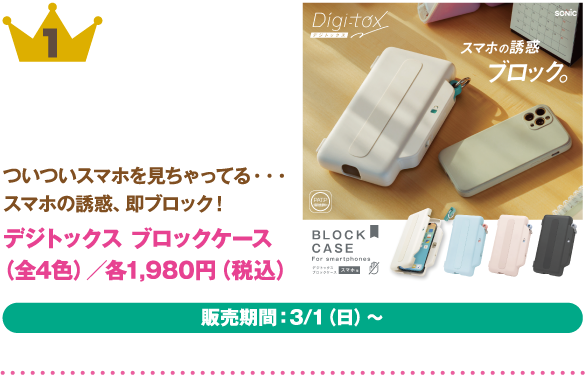 1位：デジトックス ブロックケース（全4色）
商品説明:ついついスマホを見ちゃってる・・スマホの誘惑、即ブロック！
価格:各1,980円（税込）
販売期間：3/1（日）～