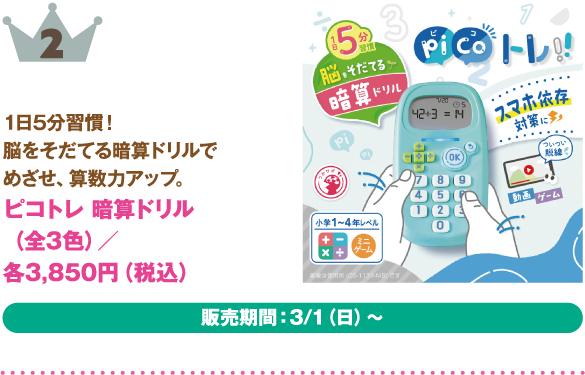2位：ピコトレ 暗算ドリル（全3色）
商品説明:1日5分習慣！脳をそだてる暗算ドリルでめざせ、算数カアップ。
価格:各3,850円（税込）
販売期間：3/1（日）～