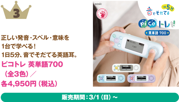 3位：ピコトレ 英単語700（全3色）
商品説明:正しい発音・スペル・意味を1台で学べる！1日5分、音でそだてる英語耳。
価格:各4,950円（税込）
販売期間：3/1（日）～