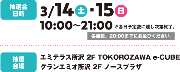 抽選会  日時：3/14（土）・15（日）時間：10:00～21:00※各日予定数に達し次第終了。
各施設、20:00までにお並びください。抽選会場：エミテラス所沢 2F TOKOROZAWA e-CUBE グランエミオ所沢 2F ノースプラザ