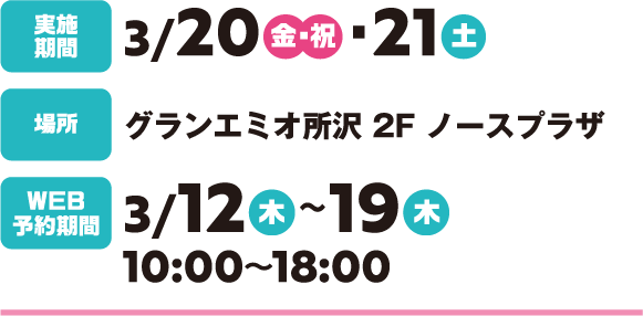 実施期間：3/20（金・祝）・21（土）
場所：グランエミオ所沢 2F ノースプラザ WEB予約期間：3/12（木）～19（木）時間：10:00～18:00