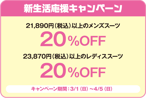 新生活応援キャンペーン
特典1: 21,890円（税込）以上のメンズスーツ 20%OFF
特典2: 23,870円（税込）以上のレディススーツ 20%OFF
キャンペーン期間: 3/1（日）～4/5（日）