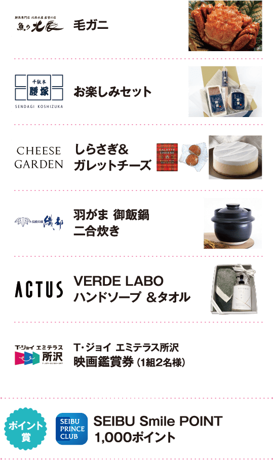 魚の北辰：毛ガニ。千駄木腰塚：お楽しみセット。CHEESE GARDEN：しらさぎ＆ガレットチーズ。織部：羽がま 御飯鍋 二合炊き。ACTUS：VERDE LABO ハンドソープ＆タオル。T・ジョイ エミテラス所沢：映画鑑賞券（1組2名様）。ポイント賞：SEIBU Smile POINT 1,000ポイント。