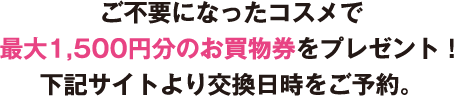 ご不要になったコスメで
最大1,500円分のお買物券をプレゼント！下記サイトより交換日時をご予約。